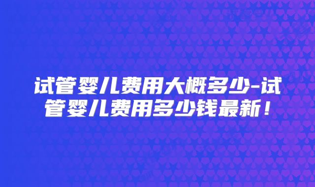 试管婴儿费用大概多少-试管婴儿费用多少钱最新！
