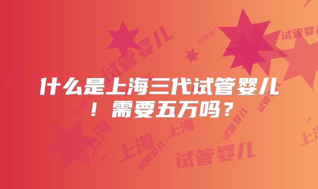 什么是上海三代试管婴儿!需要五万吗?