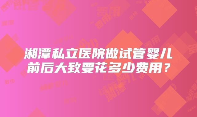 湘潭私立医院做试管婴儿前后大致要花多少费用？