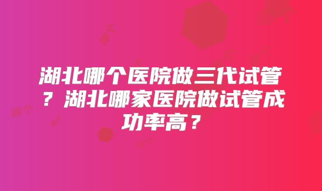 湖北哪个医院做三代试管？湖北哪家医院做试管成功率高？
