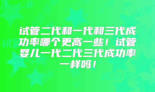 试管二代和一代和三代成功率哪个更高一些!试管婴儿一代二代三代成功率一样吗!