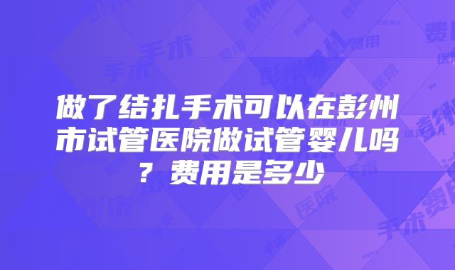 做了结扎手术可以在彭州市试管医院做试管婴儿吗？费用是多少
