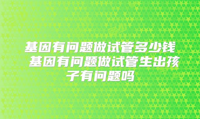 基因有问题做试管多少钱 基因有问题做试管生出孩子有问题吗