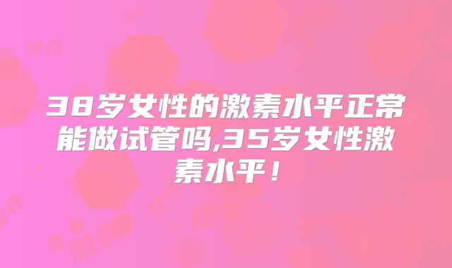 38岁女性的激素水平正常能做试管吗,35岁女性激素水平！