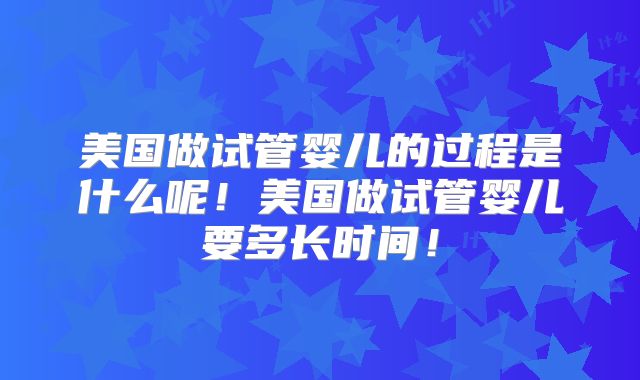 美国做试管婴儿的过程是什么呢！美国做试管婴儿要多长时间！