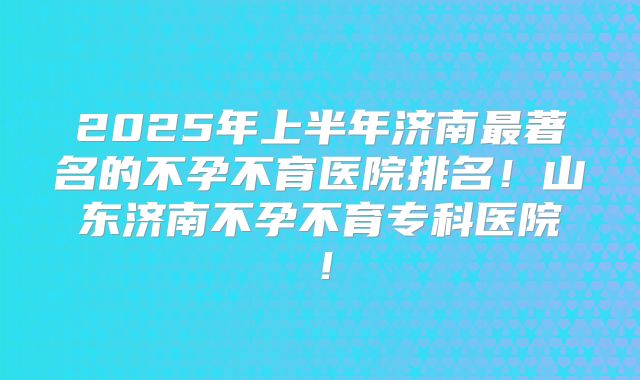 2025年上半年济南最著名的不孕不育医院排名！山东济南不孕不育专科医院！