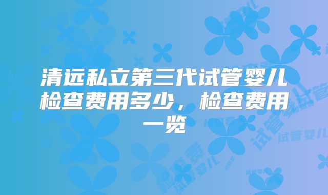 清远私立第三代试管婴儿检查费用多少，检查费用一览