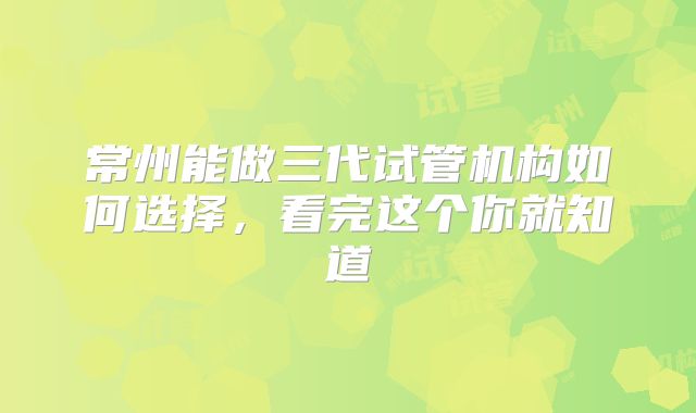 常州能做三代试管机构如何选择，看完这个你就知道