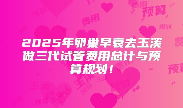 2025年卵巢早衰去玉溪做三代试管费用总计与预算规划！