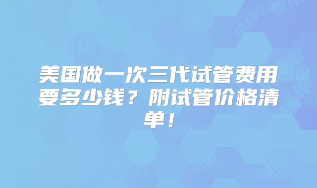 美国做一次三代试管费用要多少钱？附试管价格清单！