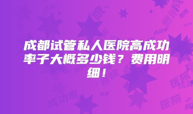 成都试管私人医院高成功率子大概多少钱？费用明细！