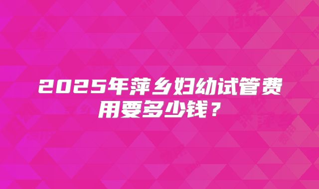 2025年萍乡妇幼试管费用要多少钱?