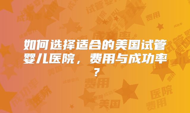 如何选择适合的美国试管婴儿医院，费用与成功率？