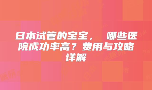 日本试管的宝宝， 哪些医院成功率高？费用与攻略详解