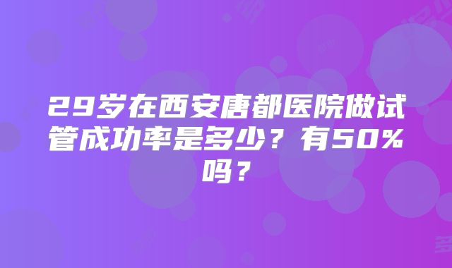 29岁在西安唐都医院做试管成功率是多少？有50%吗？