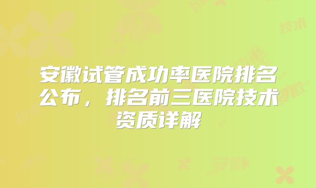 安徽试管成功率医院排名公布，排名前三医院技术资质详解