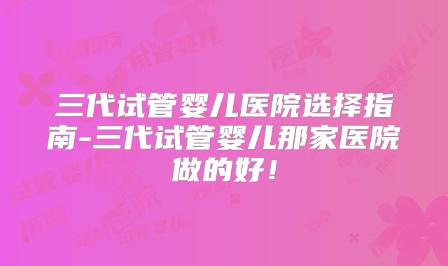三代试管婴儿医院选择指南-三代试管婴儿那家医院做的好!