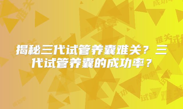揭秘三代试管养囊难关？三代试管养囊的成功率？