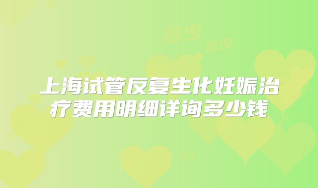 上海试管反复生化妊娠治疗费用明细详询多少钱