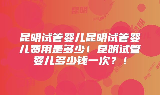 昆明试管婴儿昆明试管婴儿费用是多少！昆明试管婴儿多少钱一次？！