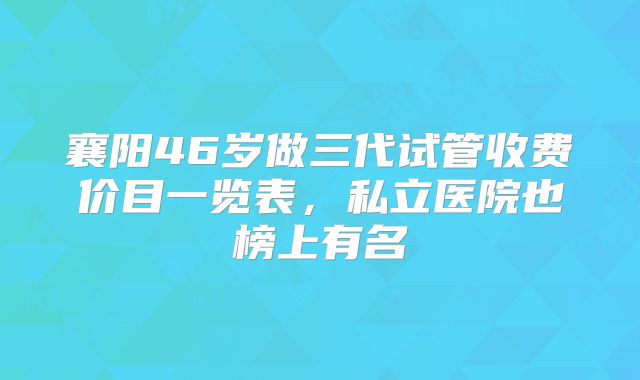 襄阳46岁做三代试管收费价目一览表，私立医院也榜上有名