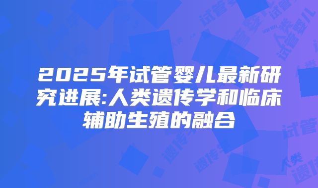 2025年试管婴儿最新研究进展:人类遗传学和临床辅助生殖的融合