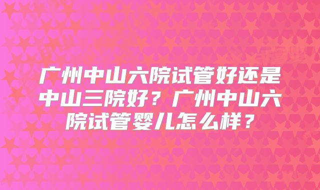 广州中山六院试管好还是中山三院好？广州中山六院试管婴儿怎么样？