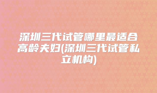 深圳三代试管哪里最适合高龄夫妇(深圳三代试管私立机构)