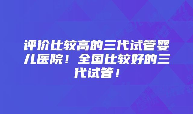 评价比较高的三代试管婴儿医院!全国比较好的三代试管!
