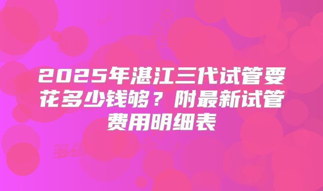 2025年湛江三代试管要花多少钱够？附最新试管费用明细表