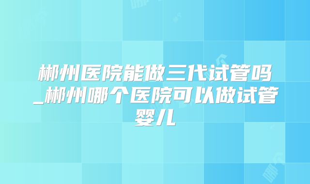 郴州医院能做三代试管吗_郴州哪个医院可以做试管婴儿