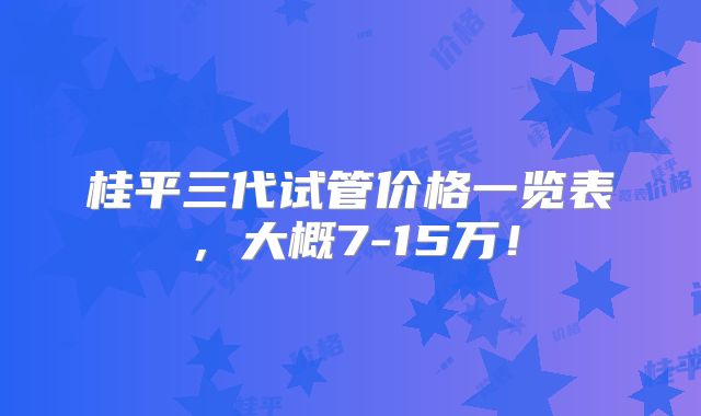 桂平三代试管价格一览表，大概7-15万！