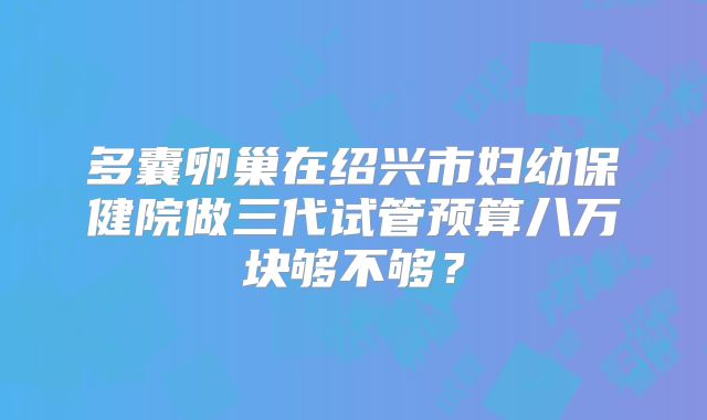 多囊卵巢在绍兴市妇幼保健院做三代试管预算八万块够不够?