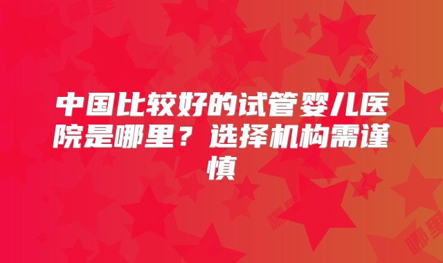 中国比较好的试管婴儿医院是哪里？选择机构需谨慎