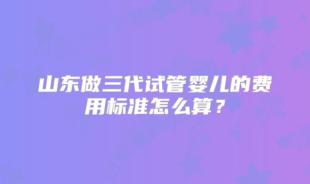 山东做三代试管婴儿的费用标准怎么算？