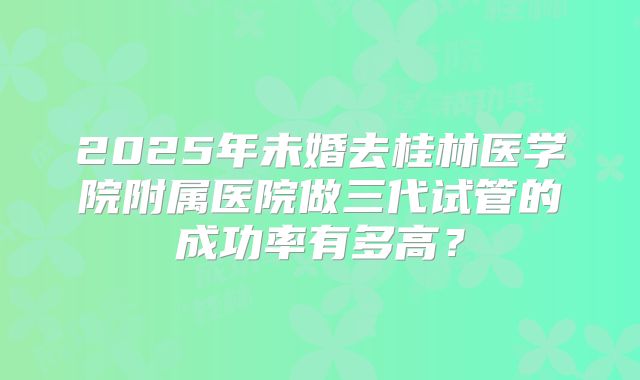 2025年未婚去桂林医学院附属医院做三代试管的成功率有多高？