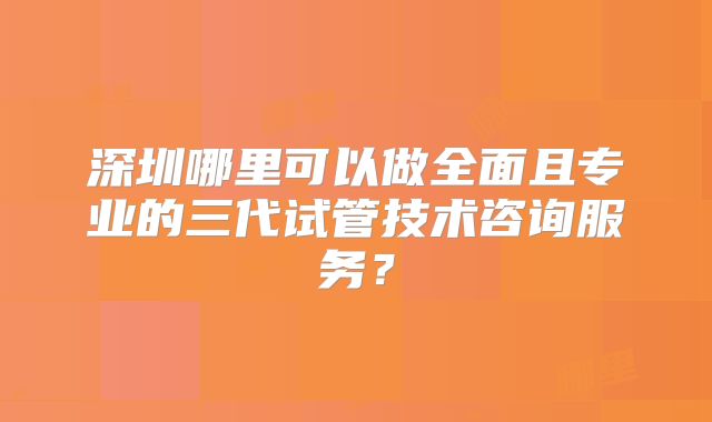 深圳哪里可以做全面且专业的三代试管技术咨询服务?