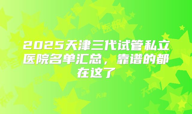 2025天津三代试管私立医院名单汇总，靠谱的都在这了