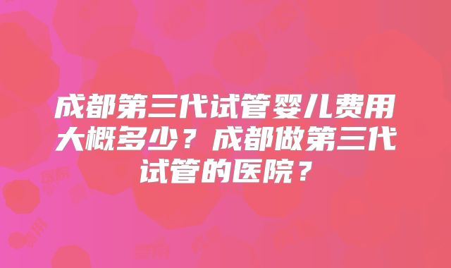 成都第三代试管婴儿费用大概多少?成都做第三代试管的医院?