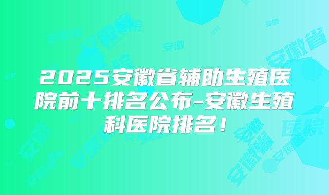 2025安徽省辅助生殖医院前十排名公布-安徽生殖科医院排名!