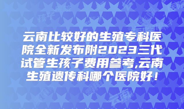 云南比较好的生殖专科医院全新发布附2023三代试管生孩子费用参考,云南生殖遗传科哪个医院好!