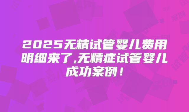 2025无精试管婴儿费用明细来了,无精症试管婴儿成功案例！