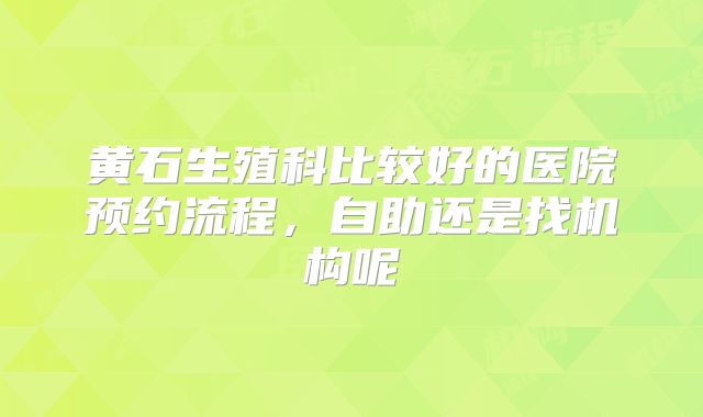 黄石生殖科比较好的医院预约流程,自助还是找机构呢