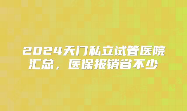 2024天门私立试管医院汇总，医保报销省不少