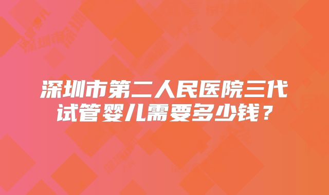 深圳市第二人民医院三代试管婴儿需要多少钱？