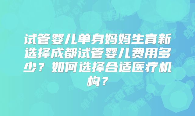 试管婴儿单身妈妈生育新选择成都试管婴儿费用多少?如何选择合适医疗机构?