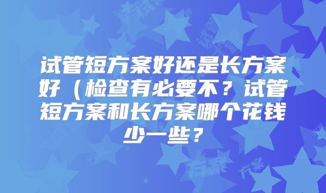 试管短方案好还是长方案好（检查有必要不？试管短方案和长方案哪个花钱少一些？