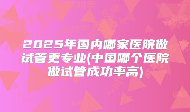 2025年国内哪家医院做试管更专业(中国哪个医院做试管成功率高)