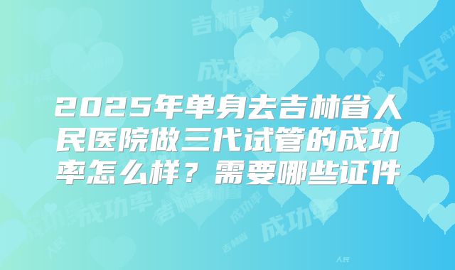 2025年单身去吉林省人民医院做三代试管的成功率怎么样?需要哪些证件