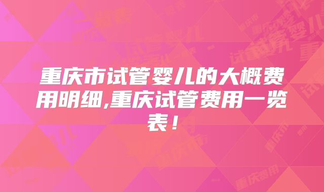 重庆市试管婴儿的大概费用明细,重庆试管费用一览表！